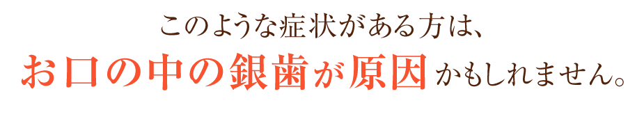 このような症状がある方は、お口の中の銀歯が原因かもしれません。